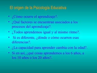 El origen de la Psicología Educativa
• ¿Cómo ocurre el aprendizaje?.
• ¿Qué factores se encuentran asociados a los
procesos del aprendizaje?.
• ¿Todos aprendemos igual y al mismo ritmo?.
• Si es diferente, ¿dónde o cómo ocurren esas
diferencias?.
• ¿La capacidad para aprender cambia con la edad?.
• Si en así, ¿qué cosas aprendemos a los 6 años, a
los 10 años o los 20 años?.

 