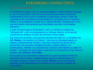 PARADIGMA CONDUCTISTA
ORÍGEN Y FUNDAMENTOS:

•

•

•

•

El conductismo surge como una teoría psicológica y posteriormente se adapta
su uso en la educación. Esta es la primera teoría que viene a influenciar
fuertemente la forma como se entiende el aprendizaje humano. Antes del
surgimiento del conductismo el aprendizaje era concebido como un proceso
interno y era investigado a través de un método llamado "introspección" en el
que se le pedía a las personas que describieran qué era lo que estaban
pensando.
A partir de esto surge el conductismo, como un rechazo al método de
"introspección" y con una propuesta de un enfoque externo, en la que las
mediciones se realizan a través de fenómenos observables.
Sus inicios se remontan a las primeras décadas del siglo XX, su fundador fué
J.B. Watson. De acuerdo con Watson " para que la psicología lograra un
estatus verdaderamente científico, tenía que olvidarse del estudio de la
conciencia y los procesos mentales (procesos inobservables) y, en
consecuencia, nombrar a la conducta (los procesos observables) su objeto de
estudio". Las bases del conductismo watsoniano se encuentran en las obras de
autores como Pavlov y Thorndike.
En los años 20 el conductismo watsoniano tuvo gran aceptación entre los
estudiosos de la materia y rápidamente se asocio a otras escuelas con
principios similares, tal fué el caso de B.F. Skinner con el conductismo
operante, cuyas ideas llegaron a convertirse en la principal corriente del
conductismo.

 