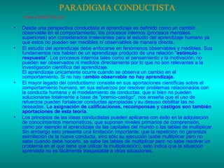 PARADIGMA CONDUCTISTA
IDEAS PRINCIPALES:

•

•

•

•

Desde una perspectiva conductista el aprendizaje es definido como un cambio
observable en el comportamiento, los procesos internos (procesos mentales
superiores) son considerados irrelevantes para el estudio del aprendizaje humano ya
que estos no pueden ser medibles ni observables de manera directa.
El estudio del aprendizaje debe enfocarse en fenómenos observables y medibles. Sus
fundamentos nos hablan de un aprendizaje producto de una relación "estímulo respuesta". Los procesos internos tales como el pensamiento y la motivación, no
pueden ser observados ni medidos directamente por lo que no son relevantes a la
investigación científica del aprendizaje.
El aprendizaje únicamente ocurre cuando se observa un cambio en el
comportamiento. Si no hay cambio observable no hay aprendizaje.
El mayor legado del conductismo consiste en sus aportaciones científicas sobre el
comportamiento humano, en sus esfuerzos por resolver problemas relacionados con
la conducta humana y el modelamiento de conductas, que si bien no pueden
solucionarse totalmente a base de "premio-castigo", nos enseña que el uso de
refuerzos pueden fortalecer conductas apropiadas y su desuso debilitar las no
deseadas. La asignación de calificaciones, recompensas y castigos son también
aportaciones de esta teoría.
Los principios de las ideas conductistas pueden aplicarse con éxito en la adquisición
de conocimientos memorísticos, que suponen niveles primarios de comprensión,
como por ejemplo el aprendizaje de las capitales del mundo o las tablas de multiplicar.
Sin embargo esto presenta una limitación importante: que la repetición no garantiza
asimilación de la nueva conducta, sino sólo su ejecución (sabe multiplicar pero no
sabe cuando debe hacerlo, se sabe las tablas de multiplicar pero no sabe resolver un
problema en el que tiene que utilizar la multiplicación), esto indica que la situación
aprendida no es fácilmente traspasable a otras situaciones.

 