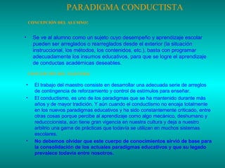 PARADIGMA CONDUCTISTA
CONCEPCIÓN DEL ALUMNO:

•

Se ve al alumno como un sujeto cuyo desempeño y aprendizaje escolar
pueden ser arreglados o rearreglados desde el exterior (la situación
instruccional, los métodos, los contenidos, etc.), basta con programar
adecuadamente los insumos educativos, para que se logre el aprendizaje
de conductas académicas deseables.
CONCEPCIÓN DEL MAESTRO:

•
•

•

El trabajo del maestro consiste en desarrollar una adecuada serie de arreglos
de contingencia de reforzamiento y control de estímulos para enseñar.
El conductismo, es uno de los paradigmas que se ha mantenido durante más
años y de mayor tradición. Y aún cuando el conductismo no encaja totalmente
en los nuevos paradigmas educativos y ha sido constantemente criticado, entre
otras cosas porque percibe al aprendizaje como algo mecánico, deshumano y
reducccionista, aún tiene gran vigencia en nuestra cultura y deja a nuestro
arbitrio una gama de prácticas que todavía se utilizan en muchos sistemas
escolares.
No debemos olvidar que este cuerpo de conocimientos sirvió de base para
la consolidación de los actuales paradigmas educativos y que su legado
prevalece todavía entre nosotros.

 