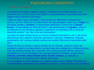 PARADIGMA COGNITIVO
ORÍGEN Y FUNDAMENTOS:

•

•

•

•

•

Los estudios de enfoque cognitivo surgen a comienzos de los años sesenta y se
presentan como la teoría que ha de sustituir a las perspectivas conductistas que había
dirigido hasta entonces la psicología.
Todas sus ideas fueron aportadas y enriquecidas por diferentes investigadores y
teóricos, que han influido en la conformación de este paradigma, tales como: Piaget y la
psicología genética, Ausubel y el aprendizaje significativo, la teoría de la Gestalt ,
Bruner y el aprendizaje por descubrimiento y las aportaciones de Vygotsky, sobre la
socialización en los procesos cognitivos superiores y la importancia de la "zona de
desarrollo próximo", por citar a los mas reconocidos.
Las ideas de estos autores tienen en común el haberse enfocado en una o más de las
dimensiones de lo cognitivo (atención, percepción, memoria, inteligencia, lenguaje,
pensamiento, etc.) aunque también subraya que existen diferencias importantes entre
ellos.
Desde los años cincuenta y hasta la década de los ochentas, sobre las bases del
paradigma cognitivo se desarrollaron muchas líneas de investigación y modelos teóricos
sobre las distintas facetas de la cognición. Por lo tanto se puede afirmar, que en la
actualidad ya no es un paradigma con una aproximación monolítica, ya que existen
diversas corrientes desarrolladas dentro de este enfoque, por ejemplo: el
constructivismo, la propuesta socio cultural, entre otras.
En la actualidad, es difícil distinguir con claridad (debido a las múltiples influencias de
otras disciplinas) donde termina el paradigma cognitivo y donde empieza otro paradigma.

 