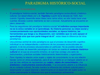PARADIGMA HISTÓRICO-SOCIAL
ORÍGEN Y FUNDAMENTOS:

•

•

•

•

El paradigma histórico-social, también llamado paradigma sociocultural o históricocultural, fué desarrollado por L.S. Vigotsky a partir de la década de 1920. Aún
cuando Vigostky desarrolla estas ideas hace varios años, es sólo hasta hace unas
cuantas décadas cuando realmente se dan a conocer. Actualmente se encuentra en
pleno desarrollo.
Para los seguidores del paradigma histórico-social:"el individuo aunque importante
no es la única variable en el aprendizaje. Su historia personal, su clase social y
consecuentemente sus oportunidades sociales, su época histórica, las
herramientas que tenga a su disposición, son variables que no solo apoyan el
aprendizaje sino que son parte integral de él", estas ideas lo diferencia de otros
paradigmas.
Una premisa central de este paradigma es que el proceso de desarrollo cognitivo
individual no es independiente o autónomo de los procesos socioculturales en
general, ni de los procesos educacionales en particular. No es posible estudiar
ningún proceso de desarrollo psicológico sin tomar en cuenta el contexto históricocultural en el que se encuentra inmerso, el cual trae consigo una serie de
instrumentos y prácticas sociales históricamente determinados y organizados.
Para Vigotsky la relación entre sujeto y objeto de conocimiento no es una relación
bipolar como en otros paradigmas, para él se convierte en un triangulo abierto en el
que las tres vértices se representan por sujeto, objeto de conocimiento y los
artefactos o instrumentos socioculturales. Y se encuentra abierto a la influencia
de su contexto cultural. De esta manera la influencia del contexto cultural pasa a
desempeñar un papel esencial y determinante en el desarrollo del sujeto quien no
recibe pasivamente la influencia sino que la reconstruye activamente.

 
