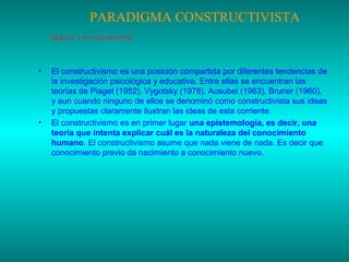 PARADIGMA CONSTRUCTIVISTA
ORÍGEN Y FUNDAMENTOS:

•

•

El constructivismo es una posición compartida por diferentes tendencias de
la investigación psicológica y educativa. Entre ellas se encuentran las
teorías de Piaget (1952), Vygotsky (1978), Ausubel (1963), Bruner (1960),
y aun cuando ninguno de ellos se denominó como constructivista sus ideas
y propuestas claramente ilustran las ideas de esta corriente.
El constructivismo es en primer lugar una epistemología, es decir, una
teoría que intenta explicar cuál es la naturaleza del conocimiento
humano. El constructivismo asume que nada viene de nada. Es decir que
conocimiento previo da nacimiento a conocimiento nuevo.

 