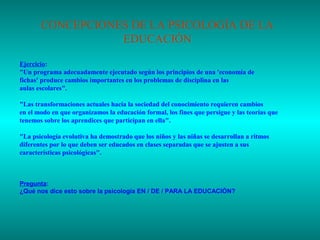CONCEPCIONES DE LA PSICOLOGÍA DE LA
EDUCACIÓN
Ejercicio:
"Un programa adecuadamente ejecutado según los principios de una 'economía de
fichas' produce cambios importantes en los problemas de disciplina en las
aulas escolares".
"Las transformaciones actuales hacia la sociedad del conocimiento requieren cambios
en el modo en que organizamos la educación formal, los fines que persigue y las teorías que
tenemos sobre los aprendices que participan en ella".
"La psicología evolutiva ha demostrado que los niños y las niñas se desarrollan a ritmos
diferentes por lo que deben ser educados en clases separadas que se ajusten a sus
características psicológicas".

Pregunta:
¿Qué nos dice esto sobre la psicología EN / DE / PARA LA EDUCACIÓN?

 