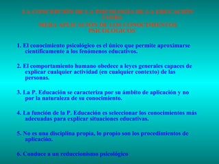 LA CONCEPCIÓN DE LA PSICOLOGÍA DE LA EDUCACIÓN
COMO
MERA APLICACIÓN DE LOS CONOCIMIENTOS
PSICOLÓGICOS
1. El conocimiento psicológico es el único que permite aproximarse
científicamente a los fenómenos educativos.
2. El comportamiento humano obedece a leyes generales capaces de
explicar cualquier actividad (en cualquier contexto) de las
personas.
3. La P. Educación se caracteriza por su ámbito de aplicación y no
por la naturaleza de su conocimiento.
4. La función de la P. Educación es seleccionar los conocimientos más
adecuadas para explicar situaciones educativas.
5. No es una disciplina propia, lo propio son los procedimientos de
aplicación.
6. Conduce a un reduccionismo psicológico

 