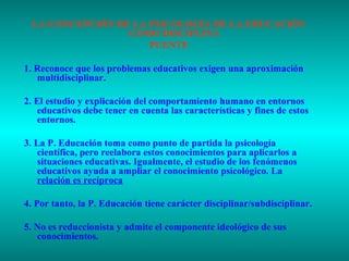 LA CONCEPCIÓN DE LA PSICOLOGÍA DE LA EDUCACIÓN
COMO DISCIPLINA
PUENTE
1. Reconoce que los problemas educativos exigen una aproximación
multidisciplinar.
2. El estudio y explicación del comportamiento humano en entornos
educativos debe tener en cuenta las características y fines de estos
entornos.
3. La P. Educación toma como punto de partida la psicología
científica, pero reelabora estos conocimientos para aplicarlos a
situaciones educativas. Igualmente, el estudio de los fenómenos
educativos ayuda a ampliar el conocimiento psicológico. La
relación es recíproca
4. Por tanto, la P. Educación tiene carácter disciplinar/subdisciplinar.
5. No es reduccionista y admite el componente ideológico de sus
conocimientos.

 