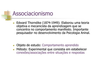 Associacionismo
 Edward Thorndike (1874-1949): Elaborou uma teoria
objetiva e mecanicista da aprendizagem que se
concentra no comportamento manifesto. Importante
pesquisador no desenvolvimento da Psicologia Aninal.
 Objeto de estudo: Comportamento aprendido
 Método: Experimental que consistia em estabelecer
conexões/associações entre situações e respostas
 