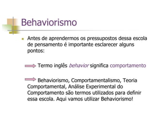 Behaviorismo
 Antes de aprendermos os pressupostos dessa escola
de pensamento é importante esclarecer alguns
pontos:
Termo inglês behavior significa comportamento
Behaviorismo, Comportamentalismo, Teoria
Comportamental, Análise Experimental do
Comportamento são termos utilizados para definir
essa escola. Aqui vamos utilizar Behaviorismo!
 