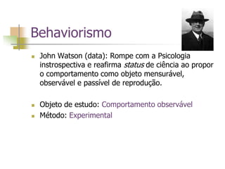 Behaviorismo
 John Watson (data): Rompe com a Psicologia
instrospectiva e reafirma status de ciência ao propor
o comportamento como objeto mensurável,
observável e passível de reprodução.
 Objeto de estudo: Comportamento observável
 Método: Experimental
 