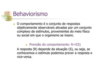 Behaviorismo
 O comportamento é o conjunto de respostas
objetivamente observáveis ativadas por um conjunto
complexo de estímulos, provenientes do meio físico
ou social em que o organismo se insere.
 Previsão do comportamento: R=f(S)
A resposta (R) depende da situação (S), ou seja, se
conhecemos o estímulo podemos prever a resposta e
vice-versa.
 