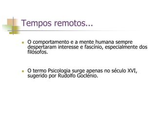 Tempos remotos...
 O comportamento e a mente humana sempre
despertaram interesse e fascínio, especialmente dos
filósofos.
 O termo Psicologia surge apenas no século XVI,
sugerido por Rudolfo Goclénio.
 