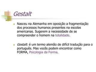 Gestalt
 Nasceu na Alemanha em oposição a fragmentação
dos processos humanos presentes na escolas
americanas. Sugerem a necessidade de se
compreender o homem na totalidade.
 Gestalt: é um termo alemão de difícil tradução para o
português. Mas vocês podem encontrar como
FORMA, Psicologia da Forma.
 