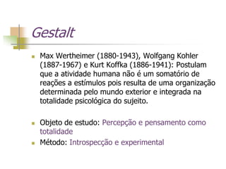 Gestalt
 Max Wertheimer (1880-1943), Wolfgang Kohler
(1887-1967) e Kurt Koffka (1886-1941): Postulam
que a atividade humana não é um somatório de
reações a estímulos pois resulta de uma organização
determinada pelo mundo exterior e integrada na
totalidade psicológica do sujeito.
 Objeto de estudo: Percepção e pensamento como
totalidade
 Método: Introspecção e experimental
 