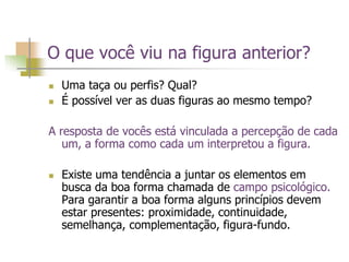 O que você viu na figura anterior?
 Uma taça ou perfis? Qual?
 É possível ver as duas figuras ao mesmo tempo?
A resposta de vocês está vinculada a percepção de cada
um, a forma como cada um interpretou a figura.
 Existe uma tendência a juntar os elementos em
busca da boa forma chamada de campo psicológico.
Para garantir a boa forma alguns princípios devem
estar presentes: proximidade, continuidade,
semelhança, complementação, figura-fundo.
 