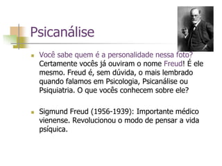 Psicanálise
 Você sabe quem é a personalidade nessa foto?
Certamente vocês já ouviram o nome Freud! É ele
mesmo. Freud é, sem dúvida, o mais lembrado
quando falamos em Psicologia, Psicanálise ou
Psiquiatria. O que vocês conhecem sobre ele?
 Sigmund Freud (1956-1939): Importante médico
vienense. Revolucionou o modo de pensar a vida
psíquica.
 