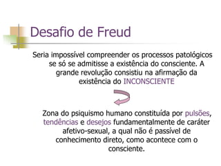 Desafio de Freud
Seria impossível compreender os processos patológicos
se só se admitisse a existência do consciente. A
grande revolução consistiu na afirmação da
existência do INCONSCIENTE
Zona do psiquismo humano constituída por pulsões,
tendências e desejos fundamentalmente de caráter
afetivo-sexual, a qual não é passível de
conhecimento direto, como acontece com o
consciente.
 