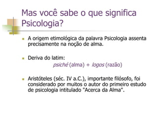 Mas você sabe o que significa
Psicologia?
 A origem etimológica da palavra Psicologia assenta
precisamente na noção de alma.
 Deriva do latim:
psiché (alma) + logos (razão)
 Aristóteles (séc. IV a.C.), importante filósofo, foi
considerado por muitos o autor do primeiro estudo
de psicologia intitulado "Acerca da Alma".
 