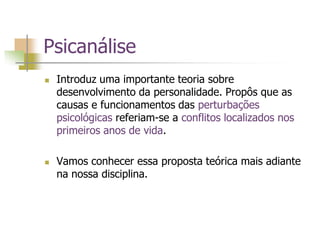 Psicanálise
 Introduz uma importante teoria sobre
desenvolvimento da personalidade. Propôs que as
causas e funcionamentos das perturbações
psicológicas referiam-se a conflitos localizados nos
primeiros anos de vida.
 Vamos conhecer essa proposta teórica mais adiante
na nossa disciplina.
 