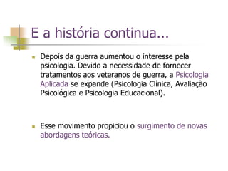 E a história continua...
 Depois da guerra aumentou o interesse pela
psicologia. Devido a necessidade de fornecer
tratamentos aos veteranos de guerra, a Psicologia
Aplicada se expande (Psicologia Clínica, Avaliação
Psicológica e Psicologia Educacional).
 Esse movimento propiciou o surgimento de novas
abordagens teóricas.
 