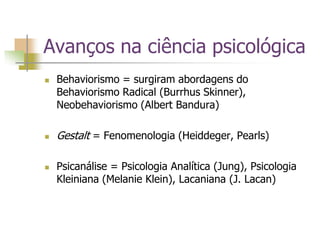 Avanços na ciência psicológica
 Behaviorismo = surgiram abordagens do
Behaviorismo Radical (Burrhus Skinner),
Neobehaviorismo (Albert Bandura)
 Gestalt = Fenomenologia (Heiddeger, Pearls)
 Psicanálise = Psicologia Analítica (Jung), Psicologia
Kleiniana (Melanie Klein), Lacaniana (J. Lacan)
 