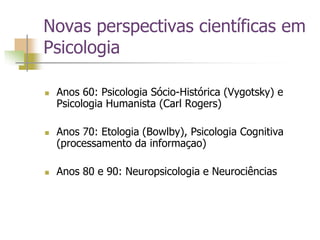 Novas perspectivas científicas em
Psicologia
 Anos 60: Psicologia Sócio-Histórica (Vygotsky) e
Psicologia Humanista (Carl Rogers)
 Anos 70: Etologia (Bowlby), Psicologia Cognitiva
(processamento da informaçao)
 Anos 80 e 90: Neuropsicologia e Neurociências
 