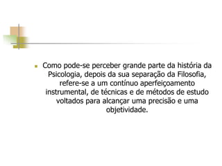  Como pode-se perceber grande parte da história da
Psicologia, depois da sua separação da Filosofia,
refere-se a um contínuo aperfeiçoamento
instrumental, de técnicas e de métodos de estudo
voltados para alcançar uma precisão e uma
objetividade.
 