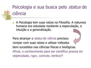 Psicologia e sua busca pelo status de
ciência
 A Psicologia tem suas raízes na Filosofia. A natureza
humana era estudada mediante a especulação, a
intuição e a generalização.
Para alcançar o status de ciência precisou
romper com suas raízes e utilizar métodos
bem sucedidos nas ciências físicas e biológicas.
Afinal, o conhecimento para ser científico precisa ter
objetividade, rigor, controle, lembra?!
 