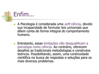 Enfim...
 A Psicologia é considerada uma soft ciência, devido
sua incapacidade de formular leis universais que
dêem conta de forma integral do comportamento
humano.
 Entretanto, essas limitações não desqualificam a
psicologia como ciência. Ao contrário, oferecem
desafios as tradicionais metodologias e construtos
teóricos. Possibilitando, assim, uma continuidade
científica na busca de respostas e soluções para os
mais diversos problemas.
 