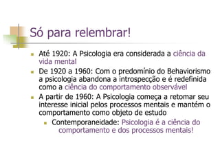 Só para relembrar!
 Até 1920: A Psicologia era considerada a ciência da
vida mental
 De 1920 a 1960: Com o predomínio do Behaviorismo
a psicologia abandona a introspecção e é redefinida
como a ciência do comportamento observável
 A partir de 1960: A Psicologia começa a retomar seu
interesse inicial pelos processos mentais e mantém o
comportamento como objeto de estudo
 Contemporaneidade: Psicologia é a ciência do
comportamento e dos processos mentais!
 