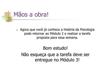 Mãos a obra!
 Agora que você já conhece a história da Psicologia
pode retornar ao Módulo 2 e realizar a tarefa
proposta para essa semana.
Bom estudo!
Não esqueça que a tarefa deve ser
entregue no Módulo 3!
 