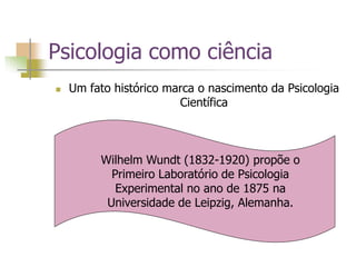 Psicologia como ciência
 Um fato histórico marca o nascimento da Psicologia
Científica
Wilhelm Wundt (1832-1920) propõe o
Primeiro Laboratório de Psicologia
Experimental no ano de 1875 na
Universidade de Leipzig, Alemanha.
 