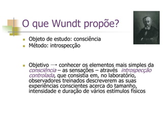 O que Wundt propõe?
 Objeto de estudo: consciência
 Método: introspecção
 Objetivo conhecer os elementos mais simples da
consciência – as sensações – através introspecção
controlada, que consistia em, no laboratório,
observadores treinados descreverem as suas
experiências conscientes acerca do tamanho,
intensidade e duração de vários estímulos físicos
 