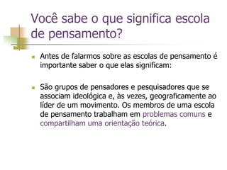 Você sabe o que significa escola
de pensamento?
 Antes de falarmos sobre as escolas de pensamento é
importante saber o que elas significam:
 São grupos de pensadores e pesquisadores que se
associam ideológica e, às vezes, geograficamente ao
líder de um movimento. Os membros de uma escola
de pensamento trabalham em problemas comuns e
compartilham uma orientação teórica.
 