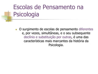 Escolas de Pensamento na
Psicologia
 O surgimento de escolas de pensamento diferentes
e, por vezes, simultâneas, e o seu subsequente
declínio e substituição por outras, é uma das
características mais marcantes da história da
Psicologia.
 