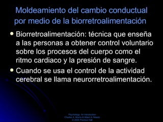 Moldeamiento del cambio conductual por medio de la biorretroalimentación   Biorretroalimentación: técnica que enseña a las personas a obtener control voluntario sobre los procesos del cuerpo como el ritmo cardiaco y la presión de sangre. Cuando se usa el control de la actividad cerebral se llama neurorretroalimentación.  