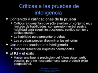 Criticas a las pruebas de inteligencia  Contenido y calificaciones de la prueba  Críticos argumentan que sólo evalúan un conjunto muy limitado de habilidades: comprensión verbal pasiva, habilidad para seguir instrucciones, sentido común y aptitud escolar.  La habilidad para presentar pruebas  Las pruebas pueden discriminar las minorías  Uso de las pruebas de inteligencia  Pueden resultar en etiquetas permanentes  El IQ y el éxito  Hacen una buena predicción del futuro desempeño escolar, pero no necesariamente para predecir éxito ocupacional.  