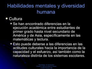 Habilidades mentales y diversidad humana Cultura  Se han encontrado diferencias en la ejecución académica entre estudiantes de primer grado hasta nivel secundario de América y de Asia, específicamente en las matemáticas y lectura.  Esto puede deberse a las diferencias en las actitudes culturales hacia la importancia de la capacidad y el esfuerzo, así también como la naturaleza distinta de los sistemas escolares.  