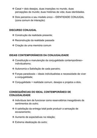  Casal = dois desejos, duas inserções no mundo, duas
percepções de mundo; duas histórias de vida; duas identidades.
 Dois parceiros e seu modelo único – IDENTIDADE CONJUGAL
(zona comum de interação)
DISCURSO CONJUGAL
 Construção da realidade presente;
 Reconstrução da realidade passada
 Criação de uma memória comum
IDEAIS CONTEMPORÂNEOS DA CONJUGALIDADE
 Constituição e manutenção da conjugalidade contemporâneo–
individualismo;
 Autonomia e Satisfação de cada parceiro;
 Forças paradoxais – ideais individualistas e necessidade de viver
a conjugalidade;
 Conjugalidade = realidade comum, desejos e projetos a dois.
CONSEQUÊNCIAS DO IDEAL CONTEMPORÂNEO DE
CONJUGALIDADE
 Indivíduos tem de funcionar como reservatórios inesgotáveis de
sentimentos do outro;
 A satisfação da entrega total pode produzir a sensação de
esvaziamento;
 Aumento de expectativas na relação;
 Extrema idealização do outro;
 