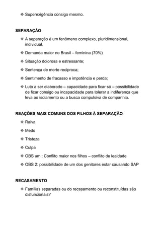  Superexigência consigo mesmo.
SEPARAÇÃO
 A separação é um fenômeno complexo, pluridimensional,
individual.
 Demanda maior no Brasil – feminina (70%)
 Situação dolorosa e estressante;
 Sentença de morte recíproca;
 Sentimento de fracasso e impotência e perda;
 Luto a ser elaborado – capacidade para ficar só – possibilidade
de ficar consigo ou incapacidade para tolerar a indiferença que
leva ao isolamento ou a busca compulsiva de companhia.
REAÇÕES MAIS COMUNS DOS FILHOS À SEPARAÇÃO
 Raiva
 Medo
 Tristeza
 Culpa
 OBS um : Conflito maior nos filhos – conflito de lealdade
 OBS 2: possibilidade de um dos genitores estar causando SAP
RECASAMENTO
 Famílias separadas ou do recasamento ou reconstituídas são
disfuncionais?
 
