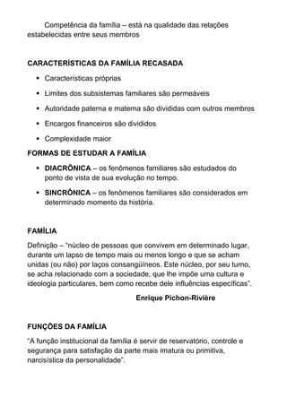 Competência da família – está na qualidade das relações
estabelecidas entre seus membros
CARACTERÍSTICAS DA FAMÍLIA RECASADA
 Características próprias
 Limites dos subsistemas familiares são permeáveis
 Autoridade paterna e materna são divididas com outros membros
 Encargos financeiros são divididos
 Complexidade maior
FORMAS DE ESTUDAR A FAMÍLIA
 DIACRÔNICA – os fenômenos familiares são estudados do
ponto de vista de sua evolução no tempo.
 SINCRÔNICA – os fenômenos familiares são considerados em
determinado momento da história.
FAMÍLIA
Definição – “núcleo de pessoas que convivem em determinado lugar,
durante um lapso de tempo mais ou menos longo e que se acham
unidas (ou não) por laços consangüíneos. Este núcleo, por seu turno,
se acha relacionado com a sociedade, que lhe impõe uma cultura e
ideologia particulares, bem como recebe dele influências específicas”.
Enrique Pichon-Rivière
FUNÇÕES DA FAMÍLIA
“A função institucional da família é servir de reservatório, controle e
segurança para satisfação da parte mais imatura ou primitiva,
narcisística da personalidade”.
 