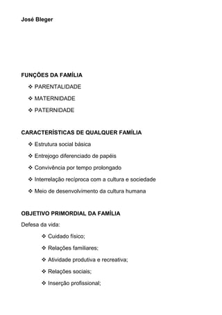 José Bleger
FUNÇÕES DA FAMÍLIA
 PARENTALIDADE
 MATERNIDADE
 PATERNIDADE
CARACTERÍSTICAS DE QUALQUER FAMÍLIA
 Estrutura social básica
 Entrejogo diferenciado de papéis
 Convivência por tempo prolongado
 Interrelação recíproca com a cultura e sociedade
 Meio de desenvolvimento da cultura humana
OBJETIVO PRIMORDIAL DA FAMÍLIA
Defesa da vida:
 Cuidado físico;
 Relações familiares;
 Atividade produtiva e recreativa;
 Relações sociais;
 Inserção profissional;
 