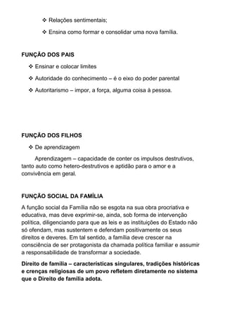  Relações sentimentais;
 Ensina como formar e consolidar uma nova família.
FUNÇÃO DOS PAIS
 Ensinar e colocar limites
 Autoridade do conhecimento – é o eixo do poder parental
 Autoritarismo – impor, a força, alguma coisa à pessoa.
FUNÇÃO DOS FILHOS
 De aprendizagem
Aprendizagem – capacidade de conter os impulsos destrutivos,
tanto auto como hetero-destrutivos e aptidão para o amor e a
convivência em geral.
FUNÇÃO SOCIAL DA FAMÍLIA
A função social da Família não se esgota na sua obra procriativa e
educativa, mas deve exprimir-se, ainda, sob forma de intervenção
política, diligenciando para que as leis e as instituições do Estado não
só ofendam, mas sustentem e defendam positivamente os seus
direitos e deveres. Em tal sentido, a família deve crescer na
consciência de ser protagonista da chamada política familiar e assumir
a responsabilidade de transformar a sociedade.
Direito de família – características singulares, tradições históricas
e crenças religiosas de um povo refletem diretamente no sistema
que o Direito de família adota.
 