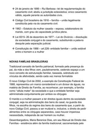  24 de janeiro de 1890 – Rui Barbosa –lei de regulamentação do
casamento civil; aboliu a jurisdição eclesiástica; único casamento
válido, aquele perante as autoridades civis.
 Código Civil brasileiro de 1916 – família – união legalmente
constituída pela via do casamento civil.
 1962 – Estatuto da mulher casada – esposa, colaboradora do
marido, com grau de capacidade jurídica plena.
 Lei 6515- 26 de dezembro de 1977 – Lei do Divórcio – dissolução
da sociedade conjugal e do casamento, substituindo a palavra
desquite pela separação judicial.
 Constituição de 1988 – art.226- entidade familiar – união estável
entre o homem e a mulher
NOVAS FAMÍLIAS BRASILEIRAS
Tradicional conceito de família patriarcal, formado pela presença do
pai, da mãe e dos filhos vem, paulatinamente, cedendo espaço a um
novo conceito de estruturação familiar, baseada, sobretudo em
vínculos de afetividade, sendo cada vez menos formalista
O novo Código Civil de 2002, a exemplo da Constituição Federal de
1988, representou um marco considerável e um divisor de águas, na
matéria de Direito de Família, ao reconhecer, por exemplo, a família
como “célula mater” da sociedade e que a entidade familiar seja
administrada conjuntamente por ambos os cônjuges
O marido e a mulher passam a ter direitos iguais dentro da sociedade
conjugal, seja na administração dos bens do casal, na guarda dos
filhos, na escolha do regime dos bens do casamento que, a partir do
novo Código Civil, passou a ser mutável e, inclusive, o direito de pedir
alimentos entre os cônjuges separandos, caso houver imperiosa
necessidade, independe de ser homem ou mulher.
Desembargadora, Maria Berenice Dias, em seu Manual de Direito das
Famílias - existência além da família tradicional, sacramentada pelo
 