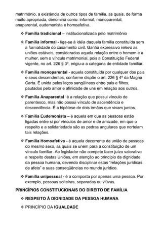 matrimônio, a existência de outros tipos de família, as quais, de forma
muito apropriada, denomina como: informal, monoparental,
anaparental, eudemonista e homoafetiva.
 Família tradicional – institucionalizada pelo matrimônio
 Família informal - liga-se à idéia daquela família constituída sem
a formalidade do casamento civil. Ganha expressivo relevo as
uniões estáveis, consideradas aquela relação entre o homem e a
mulher, sem o vínculo matrimonial, pois a Constituição Federal
vigente, no art. 226 § 3º, erigiu-a a categoria de entidade familiar.
 Família monoparental - aquela constituída por qualquer dos pais
e seus descendentes, conforme dispõe o art. 226 § 4º da Magna
Carta. É unida pelos laços sangüíneos entre pais e filhos,
pautados pelo amor e afinidade de uns em relação aos outros.
 Família Anaparental -
é a relação que possui vínculo de
parentesco, mas não possui vínculo de ascendência e
descendência. É a hipótese de dois irmãos que vivam juntos.
 Família Eudemonista – é aquela em que as pessoas estão
ligadas entre si por vínculos de amor e de amizade, em que o
respeito e a solidariedade são as pedras angulares que norteiam
tais relações.
 Família Homoafetiva - é aquela decorrente da união de pessoas
do mesmo sexo, as quais se unem para a constituição de um
vínculo familiar. Ao legislador não compete fazer juízo valorativo
a respeito destas Uniões, em atenção ao princípio da dignidade
da pessoa humana, devendo disciplinar estas “relações jurídicas
de afeto” e suas conseqüências no mundo jurídico.
 Família unipessoal - é a composta por apenas uma pessoa. Por
exemplo, pessoas solteiras, separadas ou viúvas.
PRINCÍPIOS CONSTITUCIONAIS DO DIREITO DE FAMÍLIA
 RESPEITO À DIGNIDADE DA PESSOA HUMANA
 PRINCÍPIO DA IGUALDADE
 