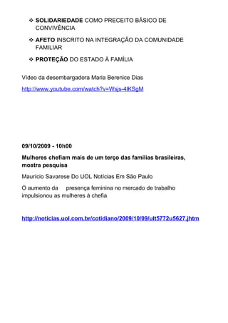  SOLIDARIEDADE COMO PRECEITO BÁSICO DE
CONVIVÊNCIA
 AFETO INSCRITO NA INTEGRAÇÃO DA COMUNIDADE
FAMILIAR
 PROTEÇÃO DO ESTADO À FAMÍLIA
Vídeo da desembargadora Maria Berenice Dias
http://www.youtube.com/watch?v=Wsjs-4lKSgM
09/10/2009 - 10h00
Mulheres chefiam mais de um terço das famílias brasileiras,
mostra pesquisa
Maurício Savarese Do UOL Notícias Em São Paulo
O aumento da presença feminina no mercado de trabalho
impulsionou as mulheres à chefia
http://noticias.uol.com.br/cotidiano/2009/10/09/ult5772u5627.jhtm
 