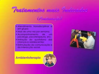 • Atendimento transdisciplinar e
  em grupo;
• Mais de uma vez por semana;
• Acompanhamento        de     um
  psicólogo, psicoterapeuta, etc;
• Imitação do quotidiano das
  crianças e adolescentes;
• Estimulação da comunicação e
  da interacção social.



Ambientoterapia
 