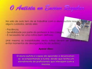 Na sala de aula tem de se trabalhar com o aluno autista requer muita
alguns cuidados, sendo eles:

- Paciência,
- Sensibilidade por parte do professor e dos colegas,
- É necessário ter uma rotina bem definida.

(Até mesmo as instabilidades desta rotina devem ser previstas para
evitar momentos de desorganização do autista.)

                             Apesar disso:
 