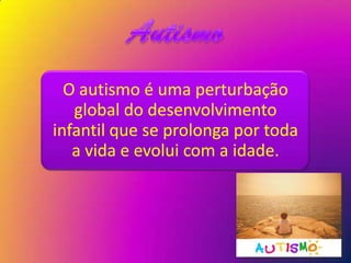 O autismo é uma perturbação
   global do desenvolvimento
infantil que se prolonga por toda
   a vida e evolui com a idade.
 