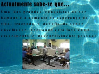 Actualmente sabe-se que… Uma  das grandes  conquistas do ser humano é o aumento da esperança de vida,  trazendo  o  desafio  de saber envelhecer,  aceitando esta fase como crescimento  e  desenvolvimento pessoal 