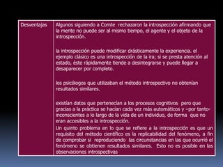 Desventajas Algunos siguiendo a Comte rechazaron la introspección afirmando que
la mente no puede ser al mismo tiempo, el agente y el objeto de la
introspección.
la introspección puede modificar drásticamente la experiencia. el
ejemplo clásico es una introspección de la ira; si se presta atención al
estado, éste rápidamente tiende a desintegrarse y puede llegar a
desaparecer por completo.
los psicólogos que utilizaban el método introspectivo no obtenían
resultados similares.
existían datos que pertenecían a los procesos cognitivos pero que
gracias a la práctica se hacían cada vez más automáticos y –por tanto-
inconscientes a lo largo de la vida de un individuo, de forma que no
eran accesibles a la introspección.
Un quinto problema en lo que se refiere a la introspección es que un
requisito del método científico es la replicabilidad del fenómeno, a fin
de comprobar si reproduciendo las circunstancias en las que ocurrió el
fenómeno se obtienen resultados similares. Esto no es posible en las
observaciones introspectivas
 